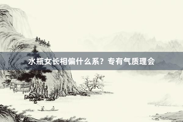 水瓶女长相偏什么系?专有气质理会
