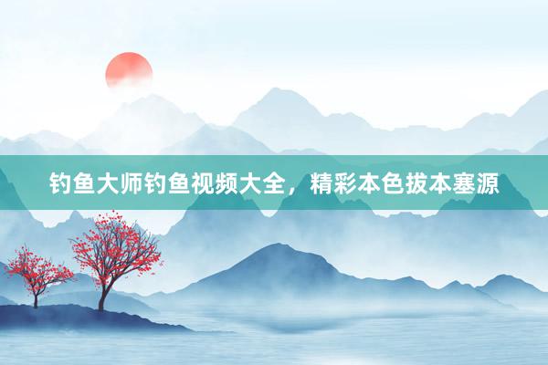 钓鱼大师钓鱼视频大全，精彩本色拔本塞源